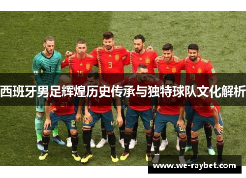 西班牙男足辉煌历史传承与独特球队文化解析 西班牙男足辉煌历史传承与独特球队文化解析