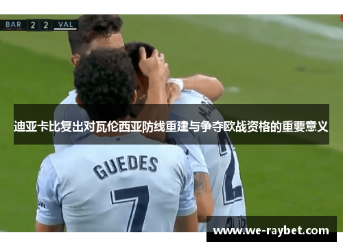 迪亚卡比复出对瓦伦西亚防线重建与争夺欧战资格的重要意义 迪亚卡比复出对瓦伦西亚防线重建与争夺欧战资格的重要意义