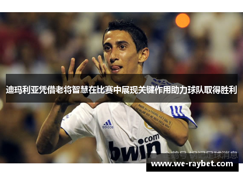 迪玛利亚凭借老将智慧在比赛中展现关键作用助力球队取得胜利 迪玛利亚凭借老将智慧在比赛中展现关键作用助力球队取得胜利