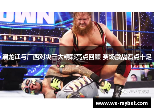 黑龙江与广西对决三大精彩亮点回顾 赛场激战看点十足 黑龙江与广西对决三大精彩亮点回顾 赛场激战看点十足