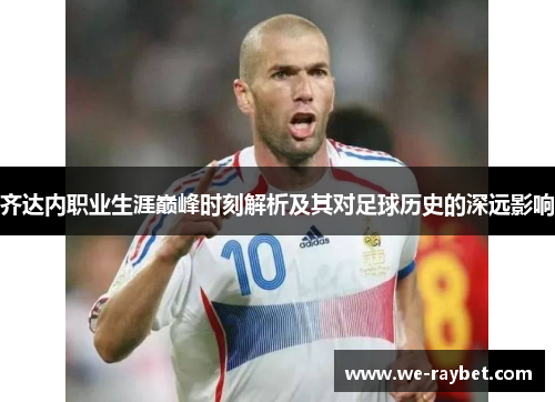 齐达内职业生涯巅峰时刻解析及其对足球历史的深远影响 齐达内职业生涯巅峰时刻解析及其对足球历史的深远影响