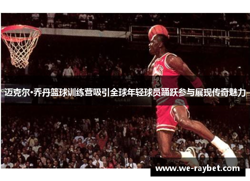迈克尔·乔丹篮球训练营吸引全球年轻球员踊跃参与展现传奇魅力