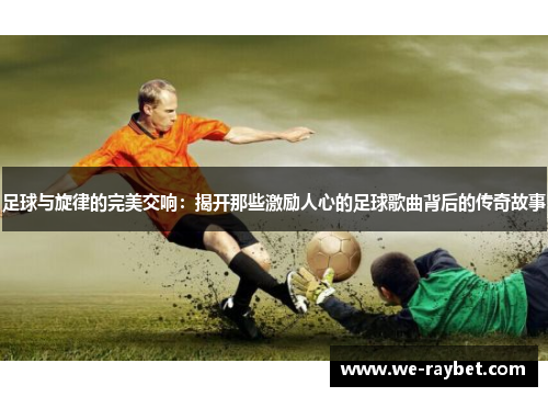 足球与旋律的完美交响:揭开那些激励人心的足球歌曲背后的传奇故事 足球与旋律的完美交响:揭开那些激励人心的足球歌曲背后的传奇故事