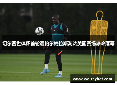 切尔西世俱杯首轮遭帕尔梅拉斯淘汰美国赛场爆冷落幕 切尔西世俱杯首轮遭帕尔梅拉斯淘汰美国赛场爆冷落幕