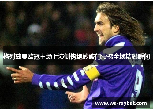 格列兹曼欧冠主场上演侧钩绝妙破门震撼全场精彩瞬间