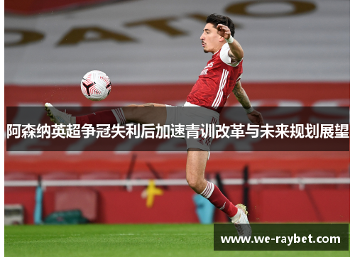 阿森纳英超争冠失利后加速青训改革与未来规划展望 阿森纳英超争冠失利后加速青训改革与未来规划展望