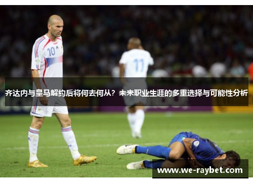 齐达内与皇马解约后将何去何从?未来职业生涯的多重选择与可能性分析 齐达内与皇马解约后将何去何从?未来职业生涯的多重选择与可能性分析